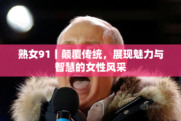 熟女91丨颠覆传统，展现魅力与智慧的女性风采