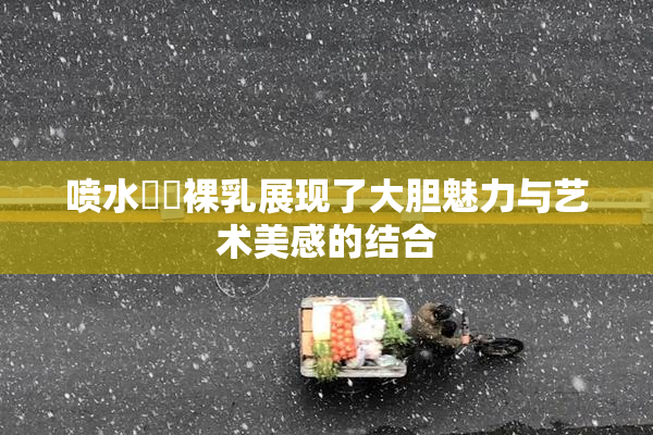 喷水❌‌裸乳展现了大胆魅力与艺术美感的结合