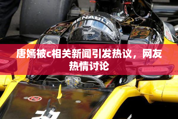 唐嫣被c相关新闻引发热议，网友热情讨论