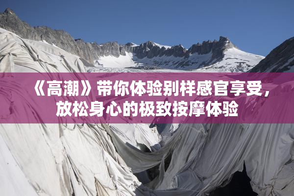 《高潮》带你体验别样感官享受，放松身心的极致按摩体验