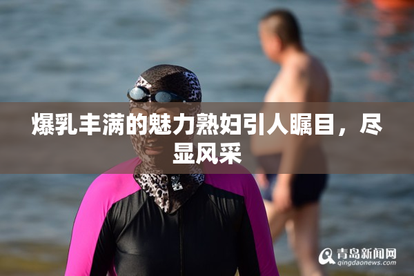 爆乳丰满的魅力熟妇引人瞩目，尽显风采