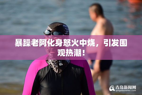 暴躁老阿化身怒火中烧，引发围观热潮！