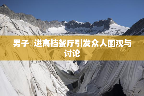 男子挵进高档餐厅引发众人围观与讨论