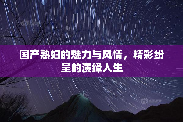 国产熟妇的魅力与风情，精彩纷呈的演绎人生