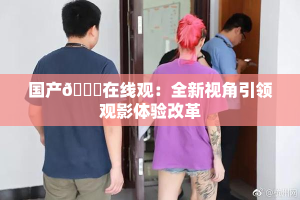 国产🔞在线观：全新视角引领观影体验改革