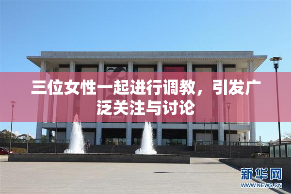 三位女性一起进行调教，引发广泛关注与讨论