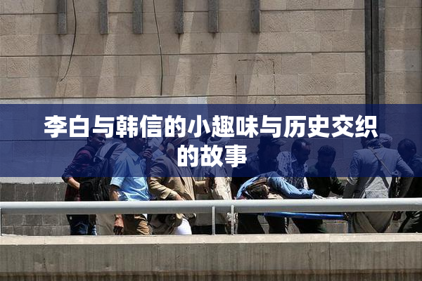 李白与韩信的小趣味与历史交织的故事