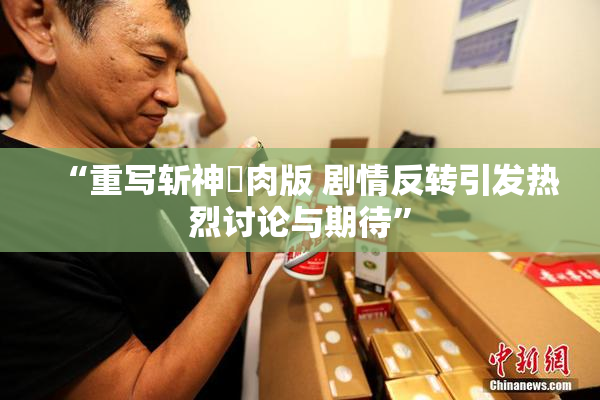 “重写斩神婬肉版 剧情反转引发热烈讨论与期待”