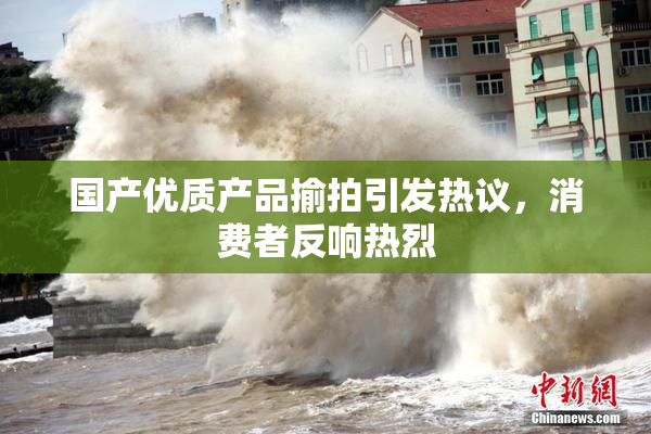 国产优质产品揄拍引发热议，消费者反响热烈