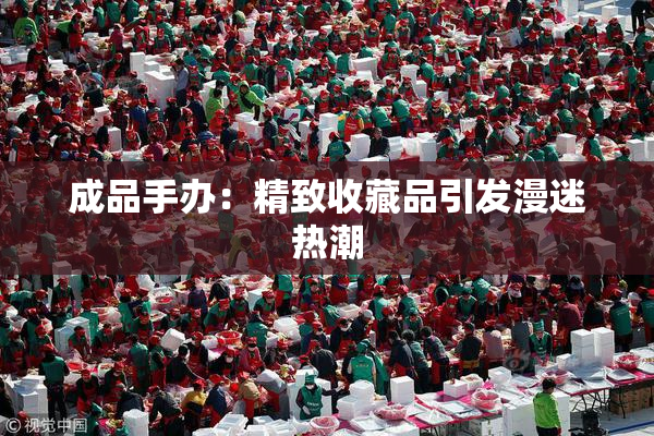 成品手办：精致收藏品引发漫迷热潮