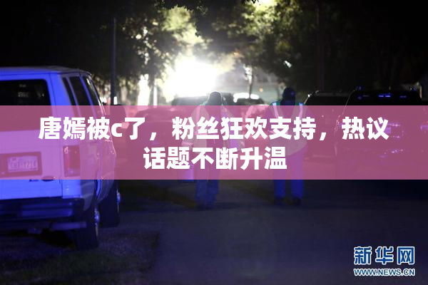 唐嫣被c了，粉丝狂欢支持，热议话题不断升温