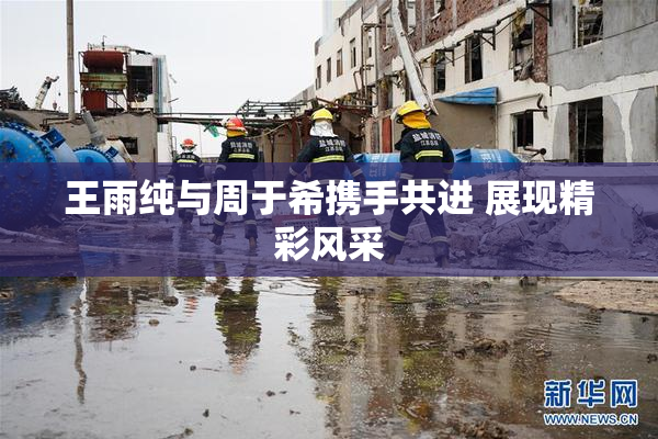 王雨纯与周于希携手共进 展现精彩风采