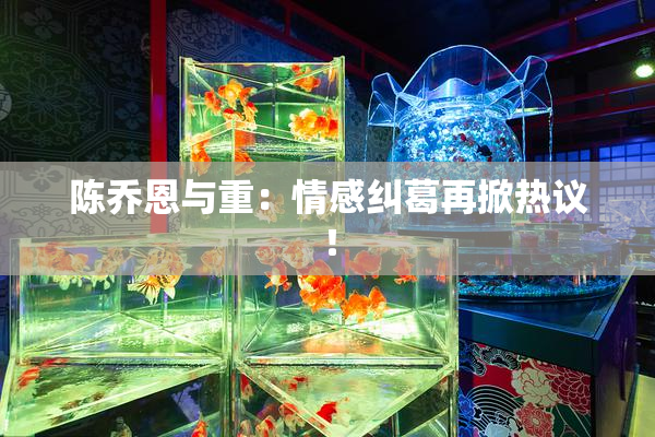 陈乔恩与重：情感纠葛再掀热议！