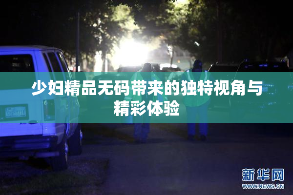 少妇精品无码带来的独特视角与精彩体验