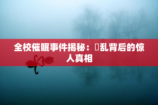 全校催眠事件揭秘：婬乱背后的惊人真相