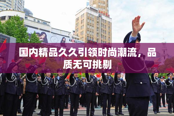 国内精品久久引领时尚潮流，品质无可挑剔