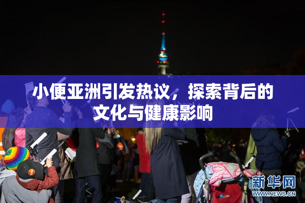 小便亚洲引发热议，探索背后的文化与健康影响