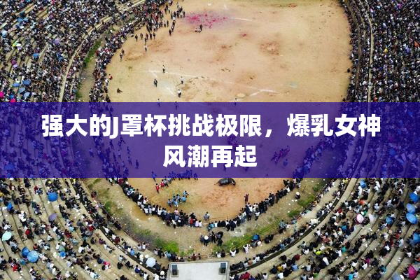 强大的J罩杯挑战极限，爆乳女神风潮再起