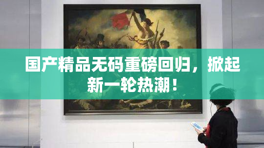 国产精品无码重磅回归，掀起新一轮热潮！
