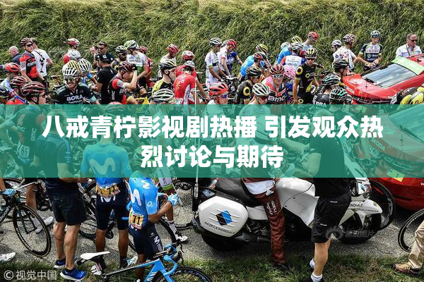 八戒青柠影视剧热播 引发观众热烈讨论与期待