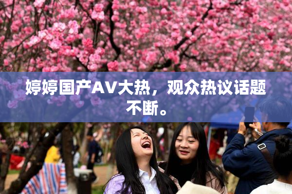 婷婷国产AV大热，观众热议话题不断。