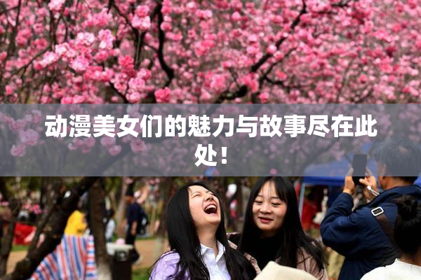 动漫美女们的魅力与故事尽在此处！