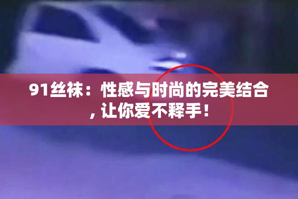 91丝袜：性感与时尚的完美结合, 让你爱不释手！