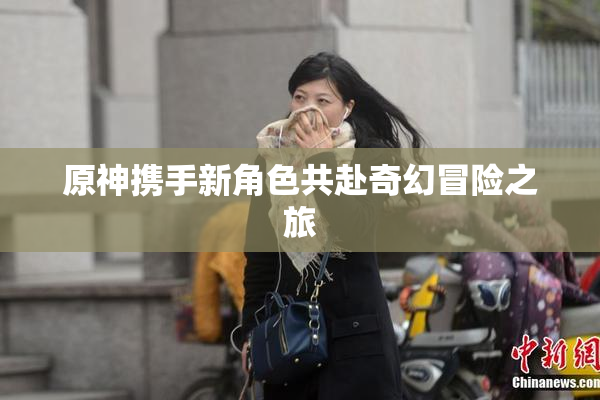 原神携手新角色共赴奇幻冒险之旅