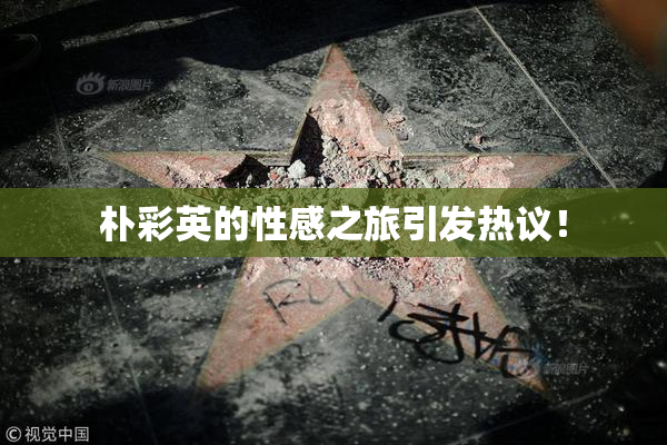 朴彩英的性感之旅引发热议！