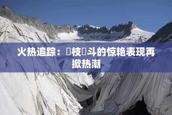 火热追踪：狛枝凪斗的惊艳表现再掀热潮