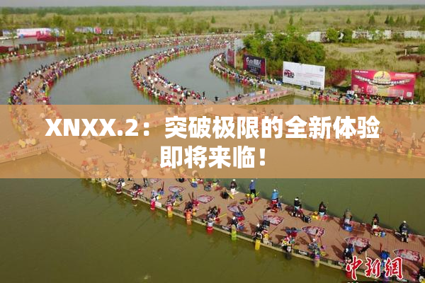 XNXX.2：突破极限的全新体验即将来临！