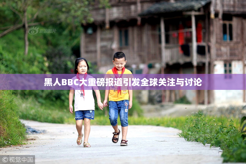 黑人BBC大重磅报道引发全球关注与讨论