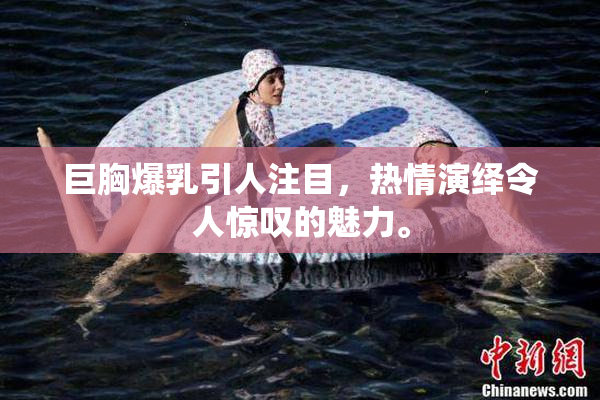 巨胸爆乳引人注目，热情演绎令人惊叹的魅力。