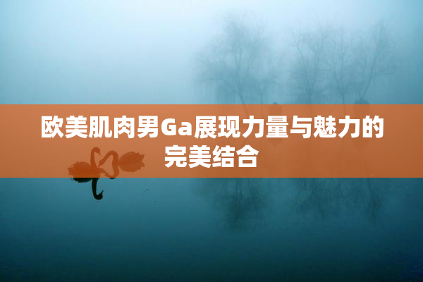欧美肌肉男Ga展现力量与魅力的完美结合