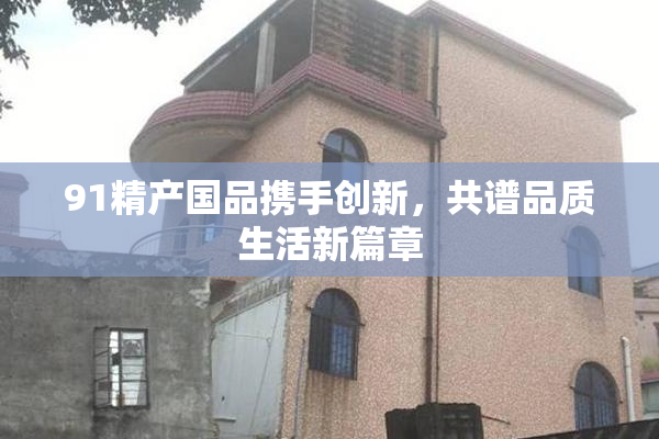 91精产国品携手创新，共谱品质生活新篇章
