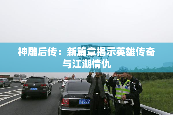 神雕后传：新篇章揭示英雄传奇与江湖情仇