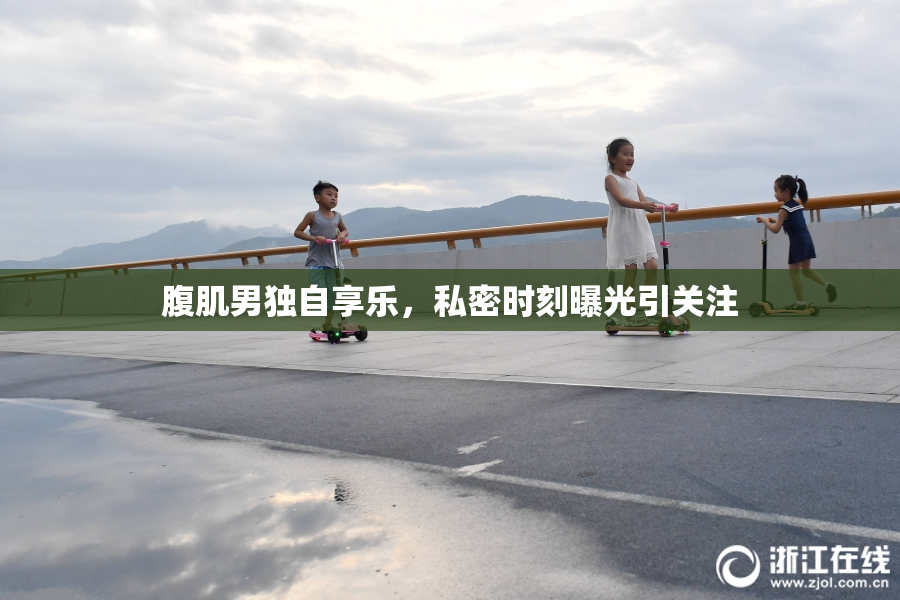 腹肌男独自享乐，私密时刻曝光引关注