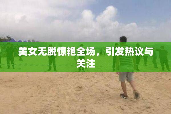 美女无脱惊艳全场，引发热议与关注