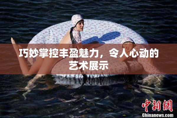 巧妙掌控丰盈魅力，令人心动的艺术展示