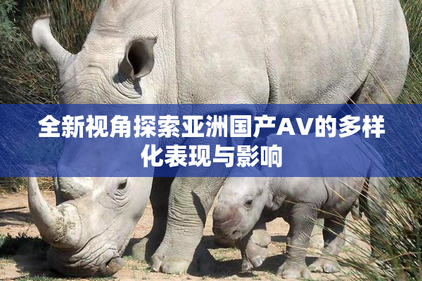 全新视角探索亚洲国产AV的多样化表现与影响