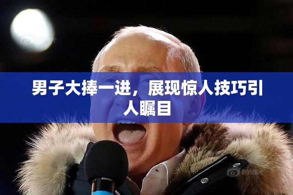 男子大捧一进，展现惊人技巧引人瞩目