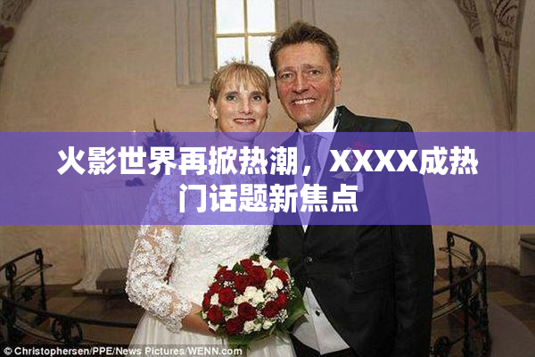 火影世界再掀热潮，XXXX成热门话题新焦点