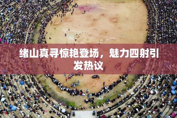 绪山真寻惊艳登场，魅力四射引发热议