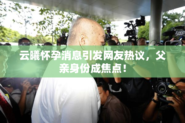 云曦怀孕消息引发网友热议，父亲身份成焦点！