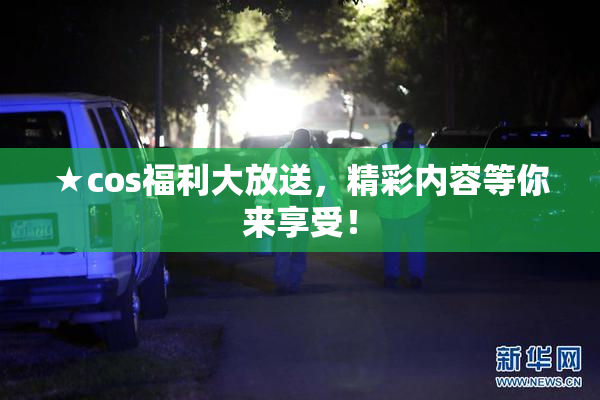 ★cos福利大放送，精彩内容等你来享受！