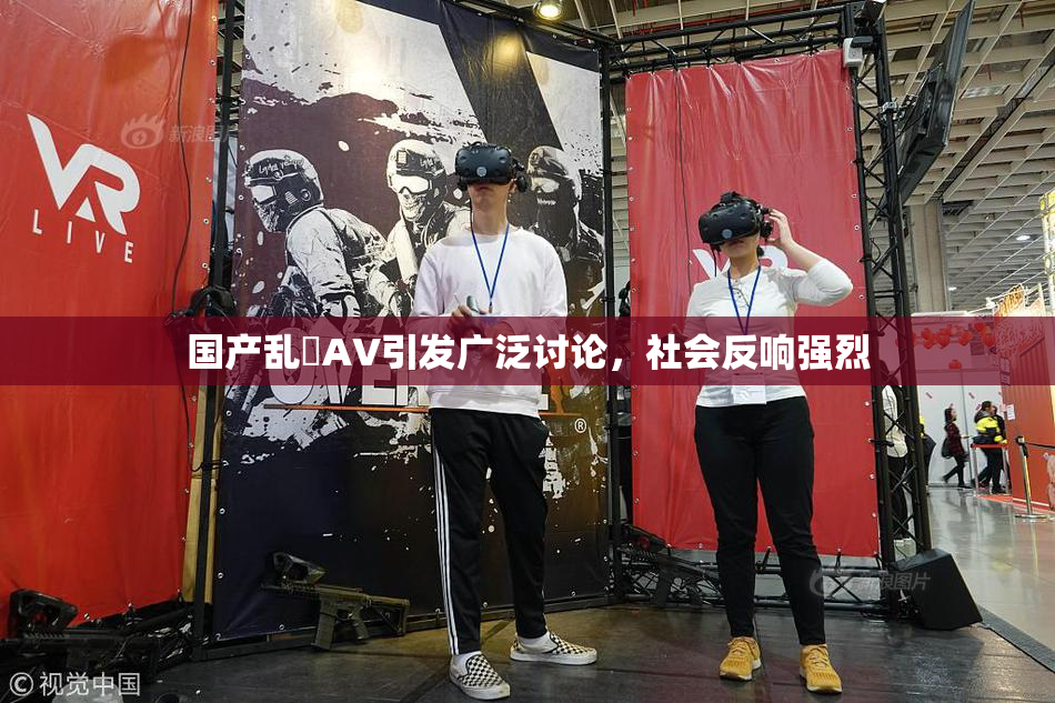 国产乱婬AV引发广泛讨论，社会反响强烈
