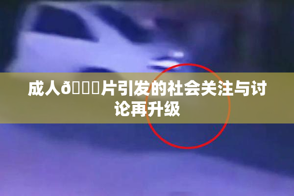 成人🔞片引发的社会关注与讨论再升级