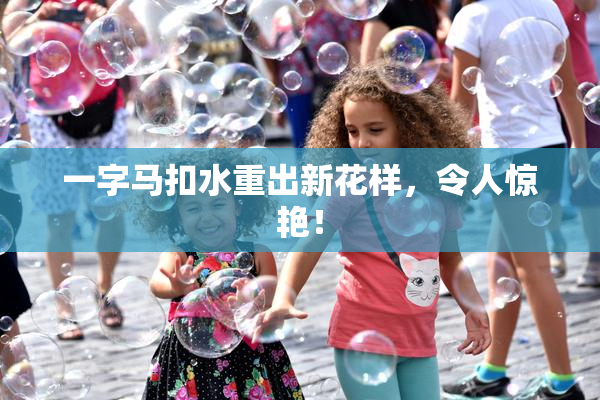 一字马扣水重出新花样，令人惊艳！