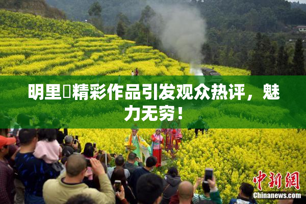 明里紬精彩作品引发观众热评，魅力无穷！