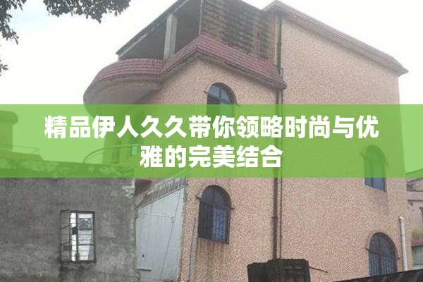 精品伊人久久带你领略时尚与优雅的完美结合